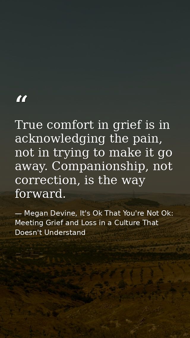 True comfort in grief is in acknowledging the pain, not in trying to make it go away. Companionship, not correction, is  — Megan Devine, It's Ok That You're Not Ok: Meeting Grief and Loss in a Culture That Doesn't Understand