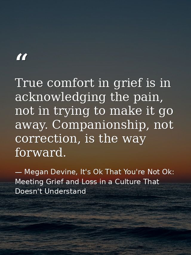 True comfort in grief is in acknowledging the pain, not in trying to make it go away. Companionship, not correction, is  — Megan Devine, It's Ok That You're Not Ok: Meeting Grief and Loss in a Culture That Doesn't Understand