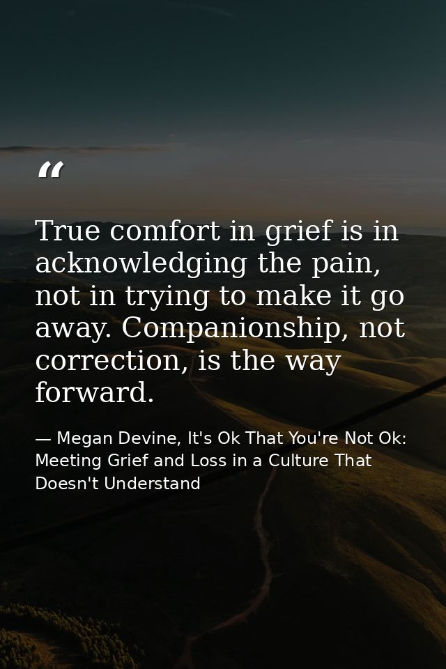 True comfort in grief is in acknowledging the pain, not in trying to make it go away. Companionship, not correction, is  — Megan Devine, It's Ok That You're Not Ok: Meeting Grief and Loss in a Culture That Doesn't Understand
