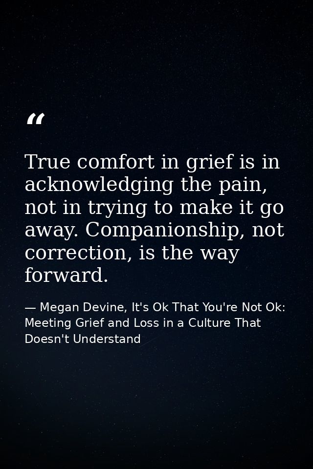 True comfort in grief is in acknowledging the pain, not in trying to make it go away. Companionship, not correction, is  — Megan Devine, It's Ok That You're Not Ok: Meeting Grief and Loss in a Culture That Doesn't Understand