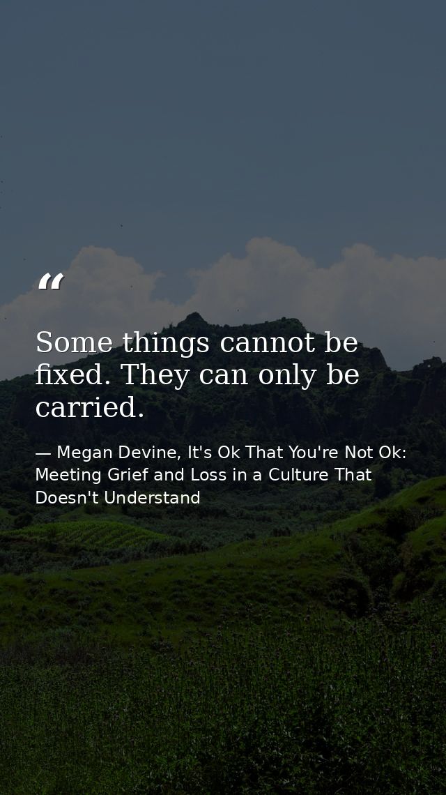 Some things cannot be fixed. They can only be carried. — Megan Devine, It's Ok That You're Not Ok: Meeting Grief and Loss in a Culture That Doesn't Understand