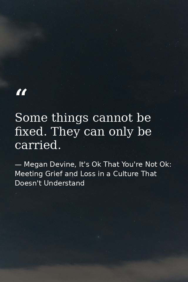Some things cannot be fixed. They can only be carried. — Megan Devine, It's Ok That You're Not Ok: Meeting Grief and Loss in a Culture That Doesn't Understand