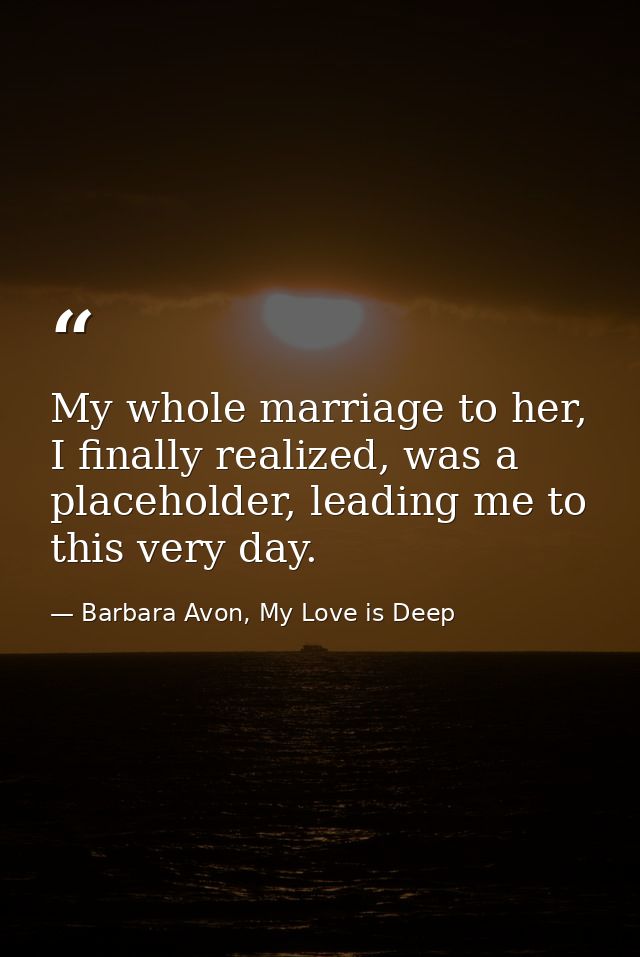 My whole marriage to her, I finally realized, was a placeholder, leading me to this very day. — Barbara Avon, My Love is Deep