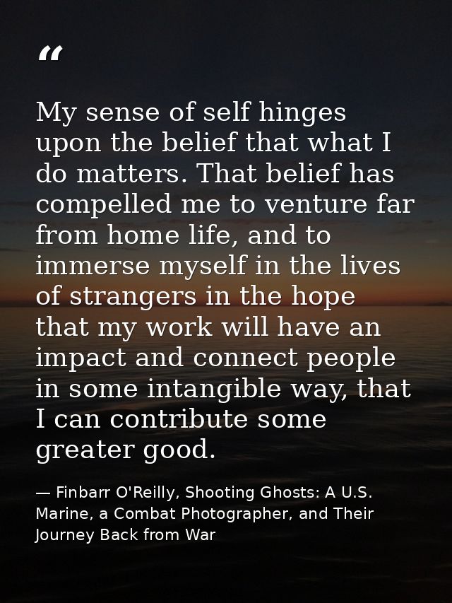 My sense of self hinges upon the belief that what I do matters. That belief has compelled me to venture far from home li — Finbarr O'Reilly, Shooting Ghosts: A U.S. Marine, a Combat Photographer, and Their Journey Back from War