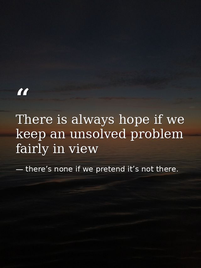There is always hope if we keep an unsolved problem fairly in view — there’s none if we pretend it’s not there.