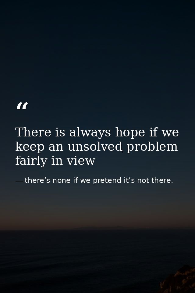 There is always hope if we keep an unsolved problem fairly in view — there’s none if we pretend it’s not there.