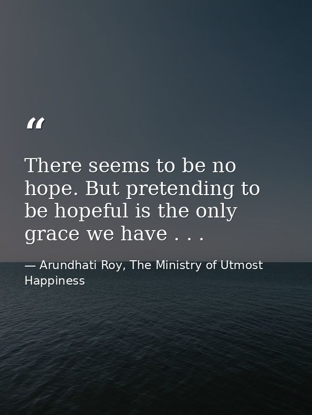 There seems to be no hope. But pretending to be hopeful is the only grace we have . . . — Arundhati Roy, The Ministry of Utmost Happiness