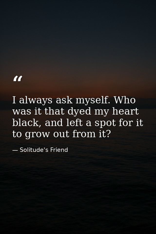 I always ask myself. Who was it that dyed my heart black, and left a spot for it to grow out from it? — Solitude's Friend