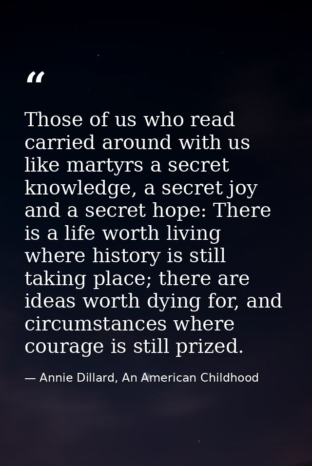 Those of us who read carried around with us like martyrs a secret knowledge, a secret joy and a secret hope: There is a  — Annie Dillard, An American Childhood