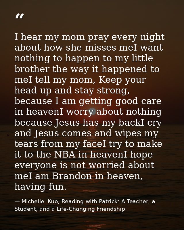 I hear my mom pray every night about how she misses meI want nothing to happen to my little brother the way it happened  — Michelle  Kuo, Reading with Patrick: A Teacher, a Student, and a Life-Changing Friendship
