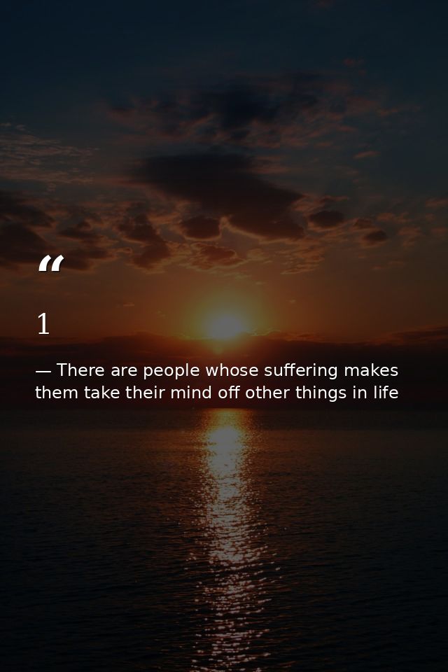 1 — There are people whose suffering makes them take their mind off other things in life