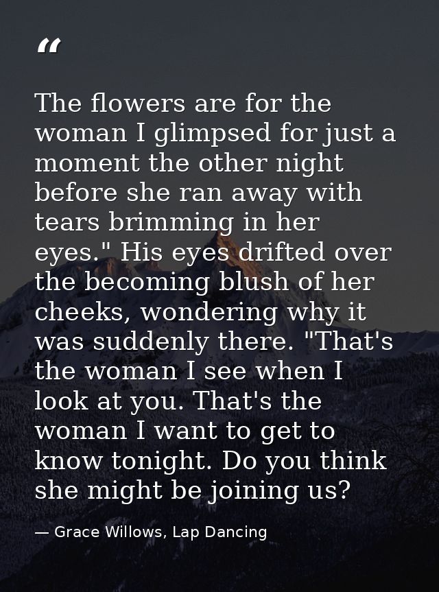 The flowers are for the woman I glimpsed for just a moment the other night before she ran away with tears brimming in he — Grace Willows, Lap Dancing