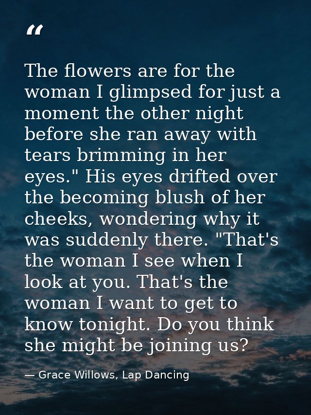 The flowers are for the woman I glimpsed for just a moment the other night before she ran away with tears brimming in he — Grace Willows, Lap Dancing
