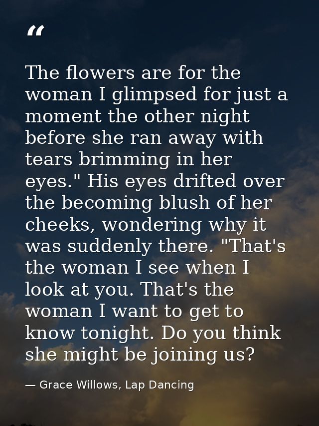 The flowers are for the woman I glimpsed for just a moment the other night before she ran away with tears brimming in he — Grace Willows, Lap Dancing