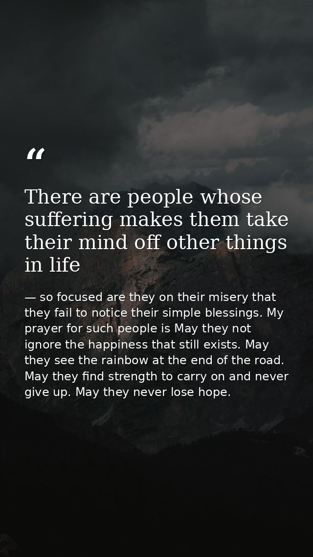 There are people whose suffering makes them take their mind off other things in life — so focused are they on their misery that they fail to notice their simple blessings. My prayer for such people is May they not ignore the happiness that still exists. May they see the rainbow at the end of the road. May they find strength to carry on and never give up. May they never lose hope.