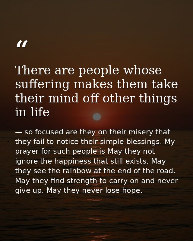 There are people whose suffering makes them take their mind off other things in life — so focused are they on their misery that they fail to notice their simple blessings. My prayer for such people is May they not ignore the happiness that still exists. May they see the rainbow at the end of the road. May they find strength to carry on and never give up. May they never lose hope.