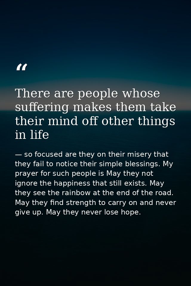 There are people whose suffering makes them take their mind off other things in life — so focused are they on their misery that they fail to notice their simple blessings. My prayer for such people is May they not ignore the happiness that still exists. May they see the rainbow at the end of the road. May they find strength to carry on and never give up. May they never lose hope.