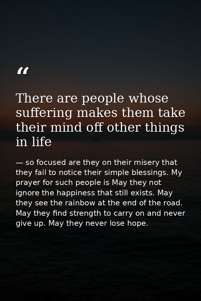 There are people whose suffering makes them take their mind off other things in life — so focused are they on their misery that they fail to notice their simple blessings. My prayer for such people is May they not ignore the happiness that still exists. May they see the rainbow at the end of the road. May they find strength to carry on and never give up. May they never lose hope.
