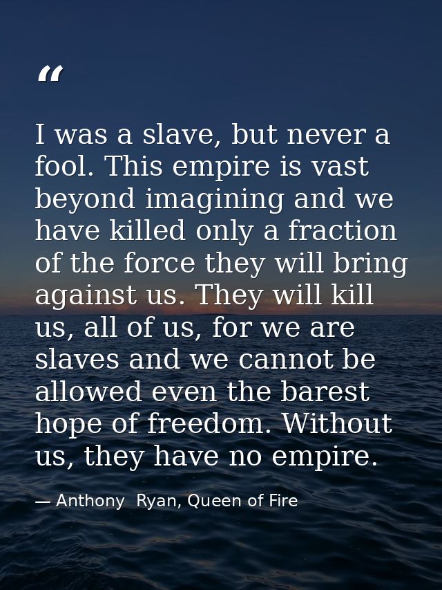 I was a slave, but never a fool. This empire is vast beyond imagining and we have killed only a fraction of the force th — Anthony  Ryan, Queen of Fire