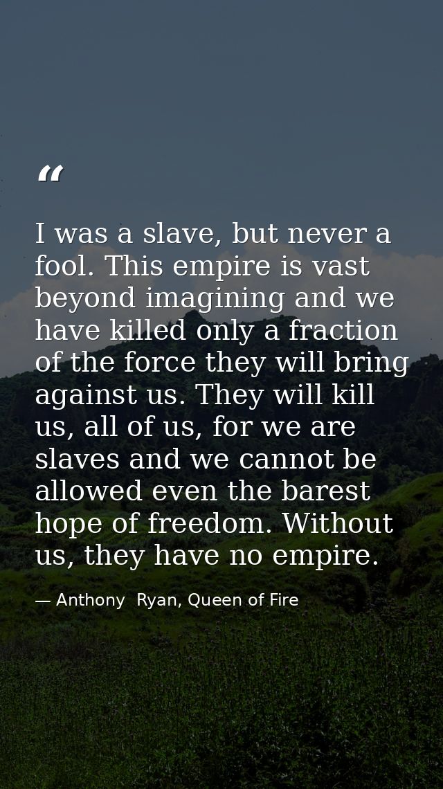 I was a slave, but never a fool. This empire is vast beyond imagining and we have killed only a fraction of the force th — Anthony  Ryan, Queen of Fire