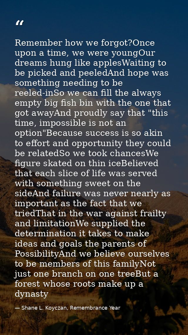 Remember how we forgot?Once upon a time, we were youngOur dreams hung like applesWaiting to be picked and peeledAnd hope — Shane L. Koyczan, Remembrance Year