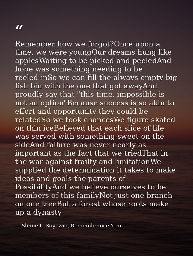 Remember how we forgot?Once upon a time, we were youngOur dreams hung like applesWaiting to be picked and peeledAnd hope — Shane L. Koyczan, Remembrance Year