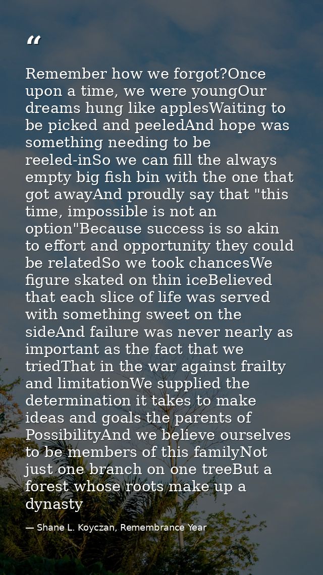 Remember how we forgot?Once upon a time, we were youngOur dreams hung like applesWaiting to be picked and peeledAnd hope — Shane L. Koyczan, Remembrance Year