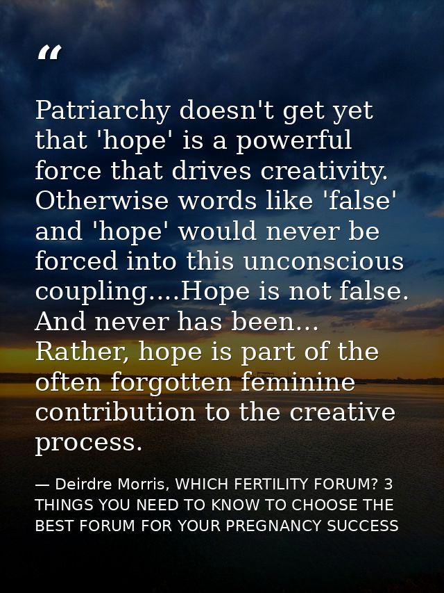 Patriarchy doesn't get yet that 'hope' is a powerful force that drives creativity. Otherwise words like 'false' and 'hop — Deirdre Morris, WHICH FERTILITY FORUM? 3 THINGS YOU NEED TO KNOW TO CHOOSE THE BEST FORUM FOR YOUR PREGNANCY SUCCESS