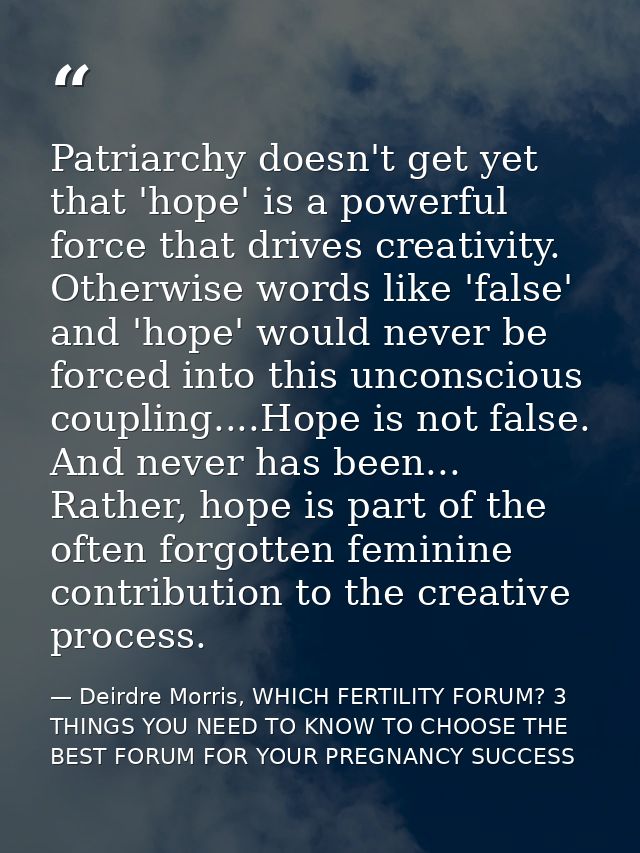 Patriarchy doesn't get yet that 'hope' is a powerful force that drives creativity. Otherwise words like 'false' and 'hop — Deirdre Morris, WHICH FERTILITY FORUM? 3 THINGS YOU NEED TO KNOW TO CHOOSE THE BEST FORUM FOR YOUR PREGNANCY SUCCESS