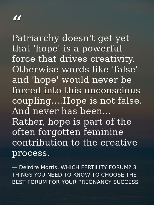 Patriarchy doesn't get yet that 'hope' is a powerful force that drives creativity. Otherwise words like 'false' and 'hop — Deirdre Morris, WHICH FERTILITY FORUM? 3 THINGS YOU NEED TO KNOW TO CHOOSE THE BEST FORUM FOR YOUR PREGNANCY SUCCESS