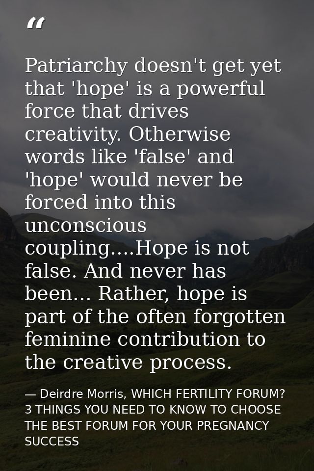 Patriarchy doesn't get yet that 'hope' is a powerful force that drives creativity. Otherwise words like 'false' and 'hop — Deirdre Morris, WHICH FERTILITY FORUM? 3 THINGS YOU NEED TO KNOW TO CHOOSE THE BEST FORUM FOR YOUR PREGNANCY SUCCESS
