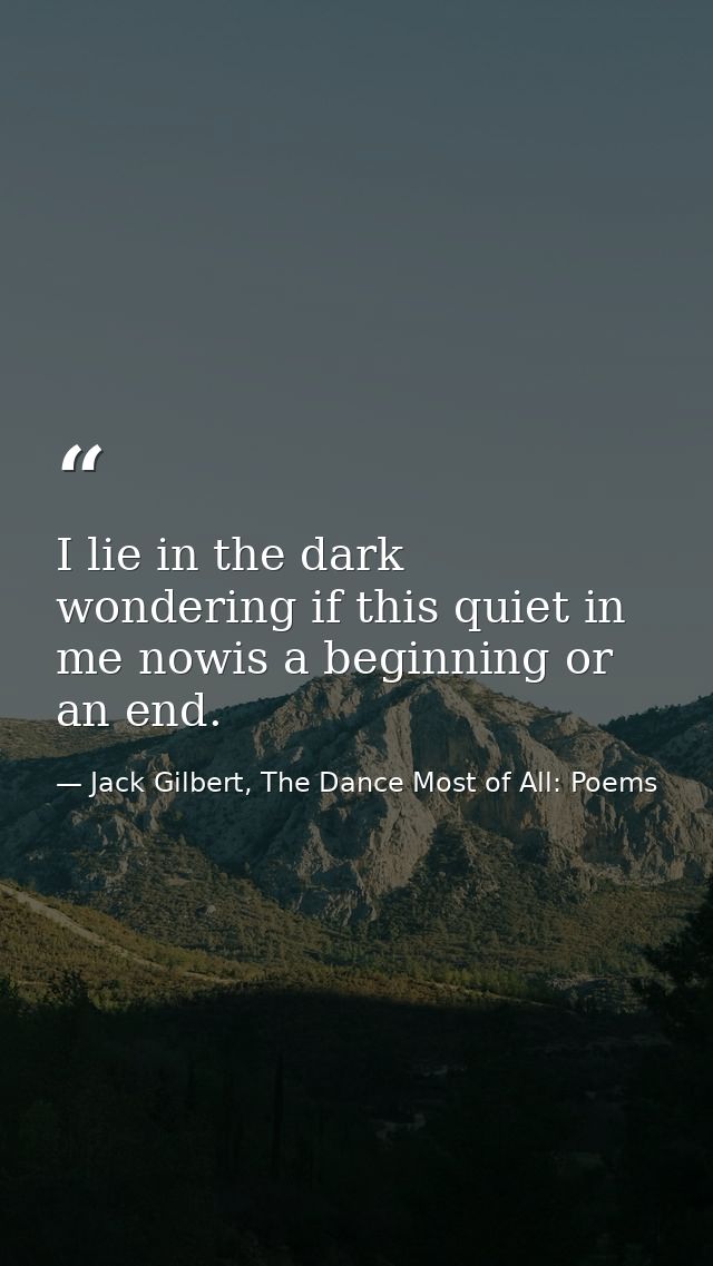 I lie in the dark wondering if this quiet in me nowis a beginning or an end. — Jack Gilbert, The Dance Most of All: Poems