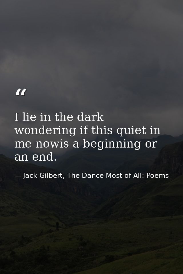 I lie in the dark wondering if this quiet in me nowis a beginning or an end. — Jack Gilbert, The Dance Most of All: Poems