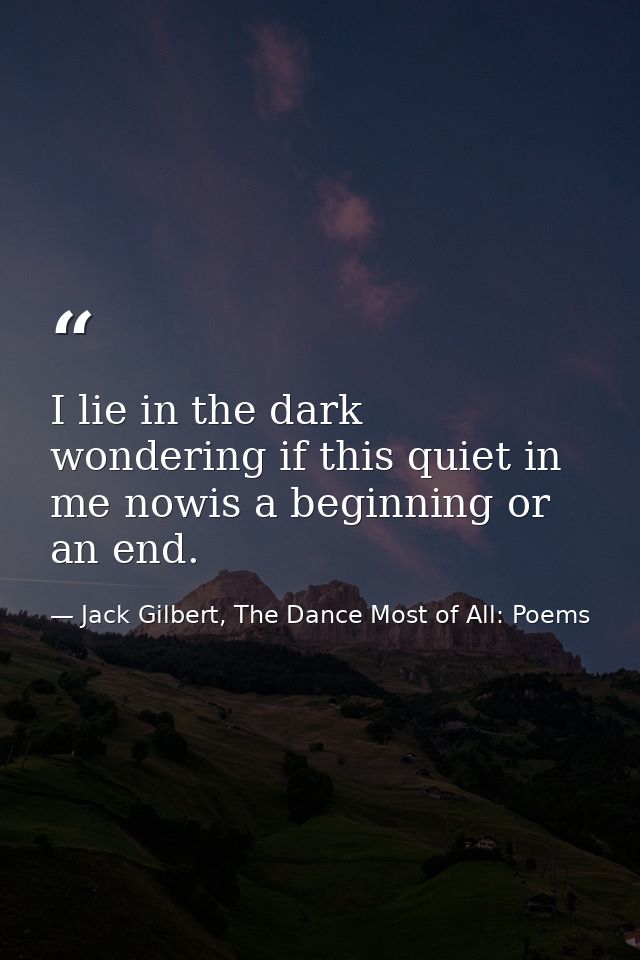 I lie in the dark wondering if this quiet in me nowis a beginning or an end. — Jack Gilbert, The Dance Most of All: Poems