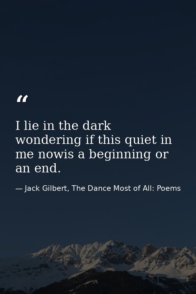 I lie in the dark wondering if this quiet in me nowis a beginning or an end. — Jack Gilbert, The Dance Most of All: Poems