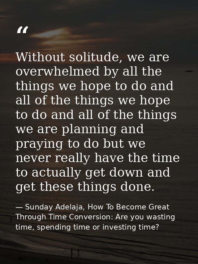 Without solitude, we are overwhelmed by all the things we hope to do and all of the things we hope to do and all of the  — Sunday Adelaja, How To Become Great Through Time Conversion: Are you wasting time, spending time or investing time?