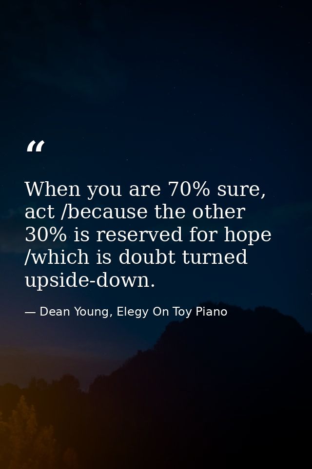 When you are 70% sure, act /because the other 30% is reserved for hope /which is doubt turned upside-down. — Dean Young, Elegy On Toy Piano