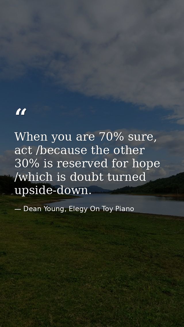 When you are 70% sure, act /because the other 30% is reserved for hope /which is doubt turned upside-down. — Dean Young, Elegy On Toy Piano