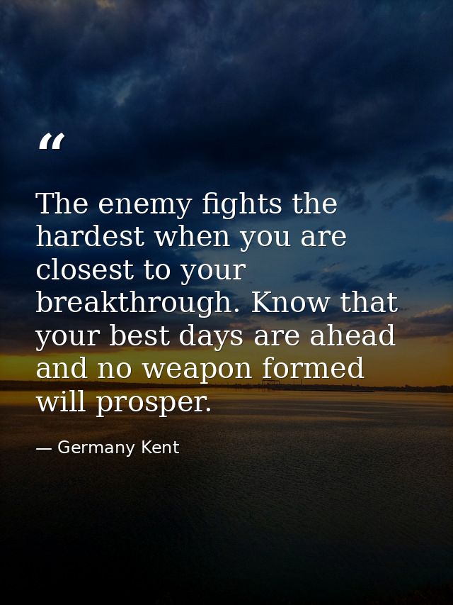 The enemy fights the hardest when you are closest to your breakthrough. Know that your best days are ahead and no weapon — Germany Kent