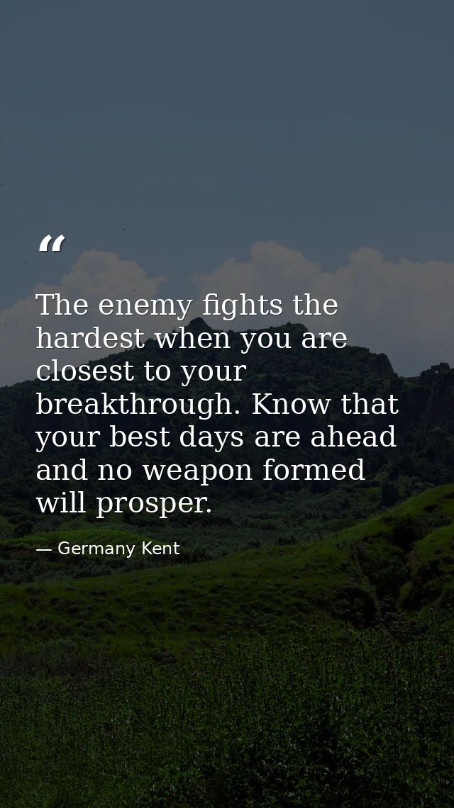 The enemy fights the hardest when you are closest to your breakthrough. Know that your best days are ahead and no weapon — Germany Kent