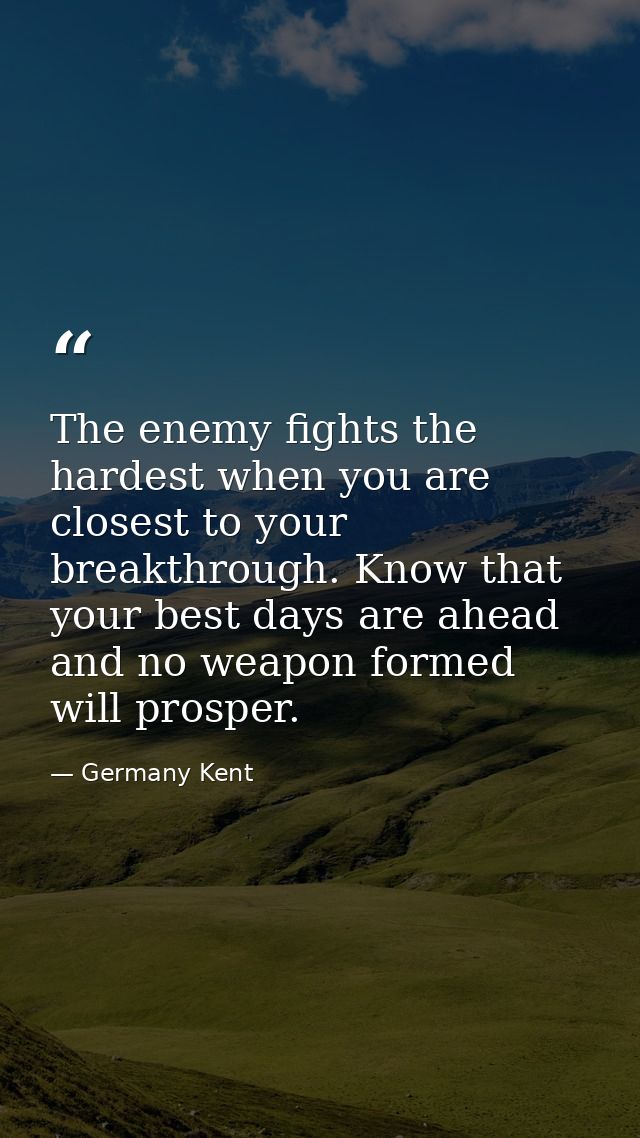 The enemy fights the hardest when you are closest to your breakthrough. Know that your best days are ahead and no weapon — Germany Kent