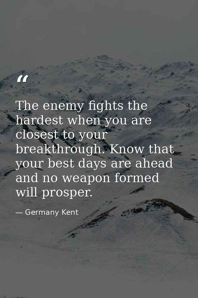 The enemy fights the hardest when you are closest to your breakthrough. Know that your best days are ahead and no weapon — Germany Kent