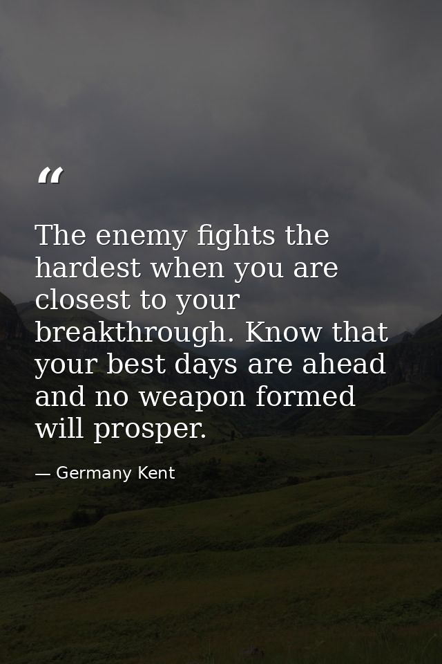 The enemy fights the hardest when you are closest to your breakthrough. Know that your best days are ahead and no weapon — Germany Kent