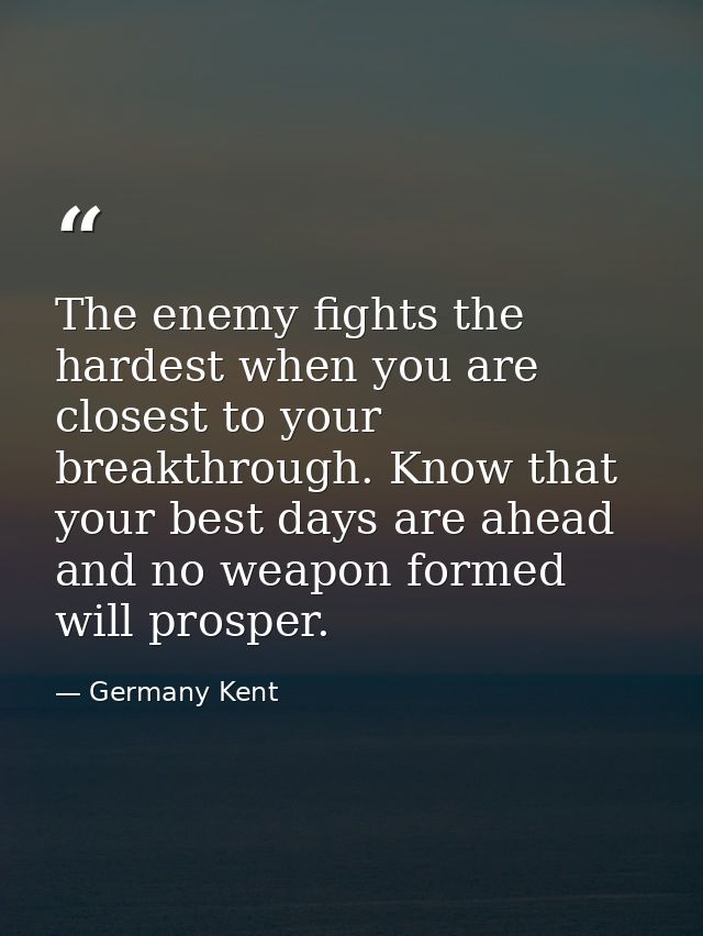 The enemy fights the hardest when you are closest to your breakthrough. Know that your best days are ahead and no weapon — Germany Kent