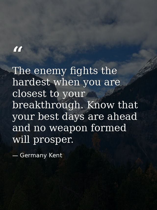 The enemy fights the hardest when you are closest to your breakthrough. Know that your best days are ahead and no weapon — Germany Kent