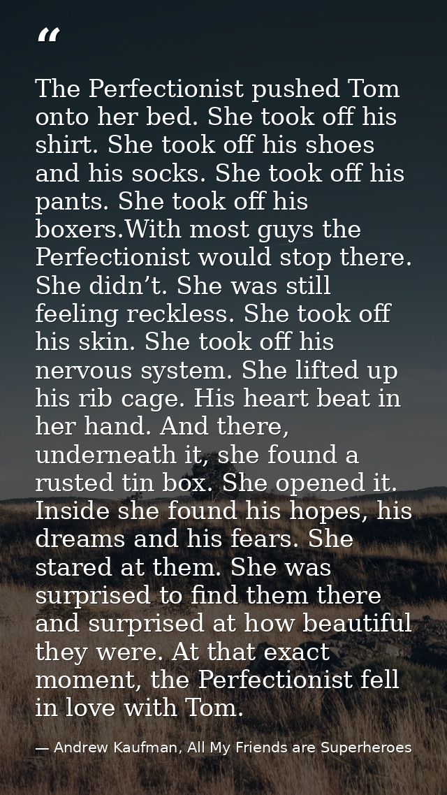 The Perfectionist pushed Tom onto her bed. She took off his shirt. She took off his shoes and his socks. She took off hi — Andrew Kaufman, All My Friends are Superheroes