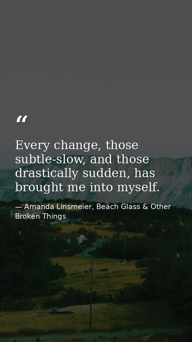 Every change, those subtle-slow, and those drastically sudden, has brought me into myself. — Amanda Linsmeier, Beach Glass & Other Broken Things
