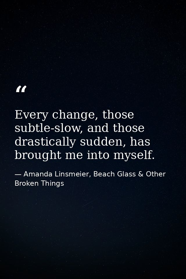 Every change, those subtle-slow, and those drastically sudden, has brought me into myself. — Amanda Linsmeier, Beach Glass & Other Broken Things