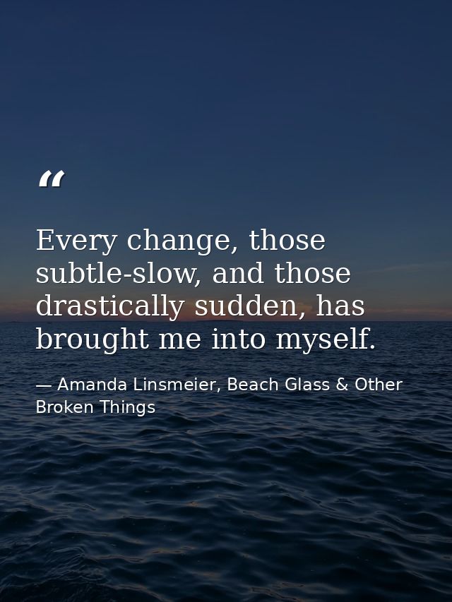 Every change, those subtle-slow, and those drastically sudden, has brought me into myself. — Amanda Linsmeier, Beach Glass & Other Broken Things