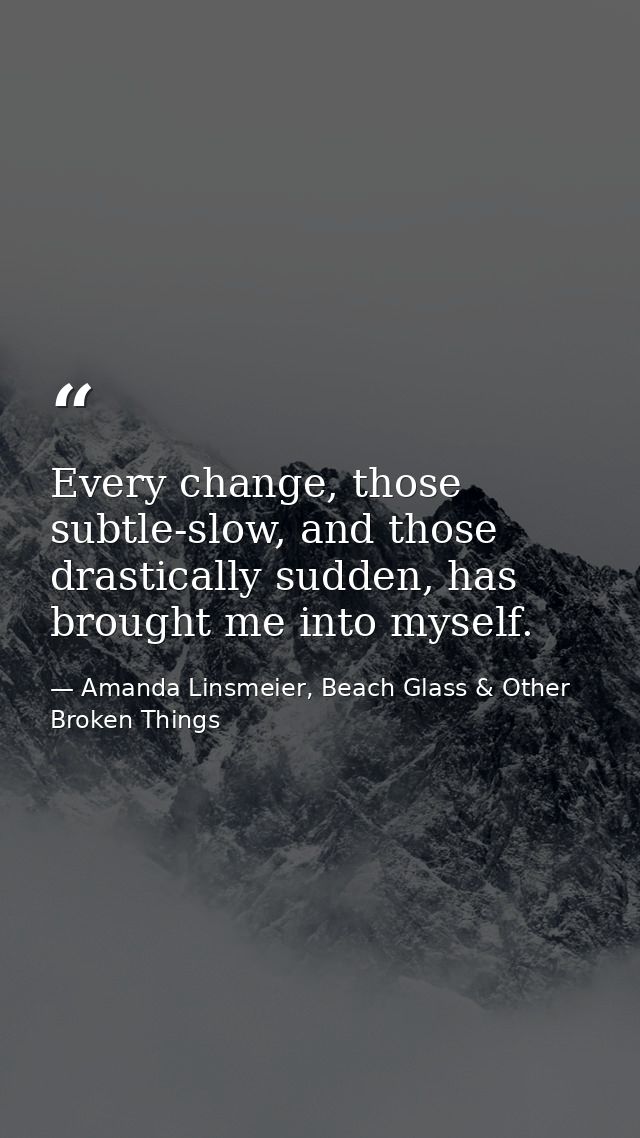 Every change, those subtle-slow, and those drastically sudden, has brought me into myself. — Amanda Linsmeier, Beach Glass & Other Broken Things